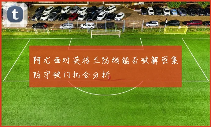 阿尤面对英格兰防线能否破解密集防守破门机会分析