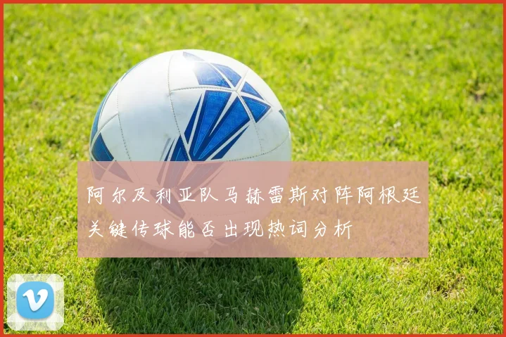 阿尔及利亚队马赫雷斯对阵阿根廷关键传球能否出现热词分析