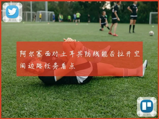 阿尔塞面对土耳其防线能否拉开空间边路任务看点