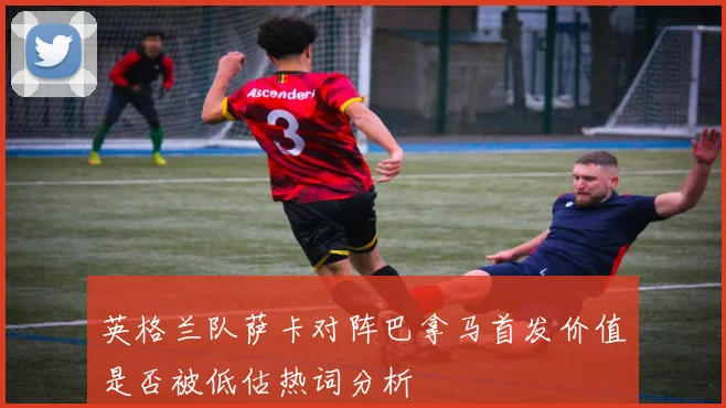 英格兰队萨卡对阵巴拿马首发价值是否被低估热词分析