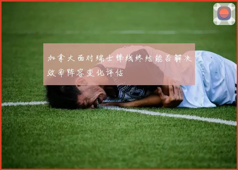 加拿大面对瑞士锋线终结能否解决效率阵容变化评估