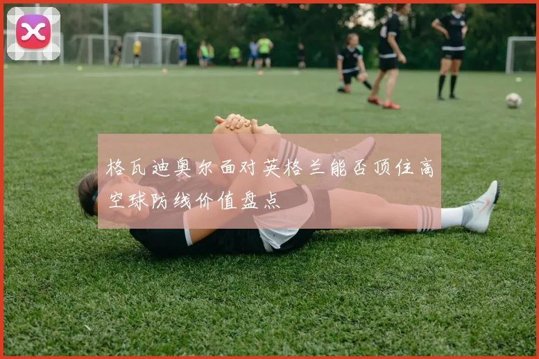 格瓦迪奥尔面对英格兰能否顶住高空球防线价值盘点