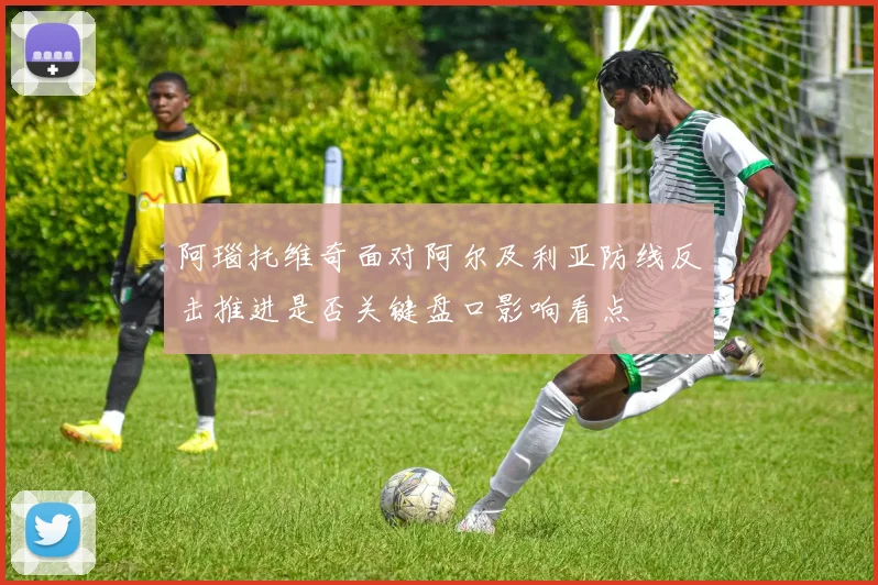 阿瑙托维奇面对阿尔及利亚防线反击推进是否关键盘口影响看点