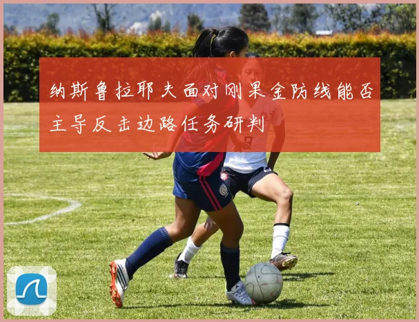 纳斯鲁拉耶夫面对刚果金防线能否主导反击边路任务研判