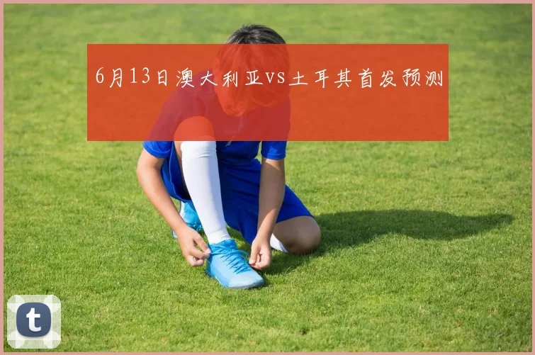 6月13日澳大利亚vs土耳其首发预测