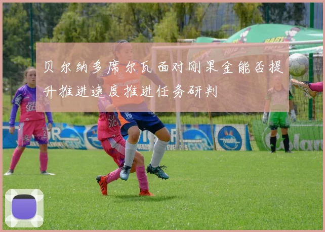 贝尔纳多席尔瓦面对刚果金能否提升推进速度推进任务研判