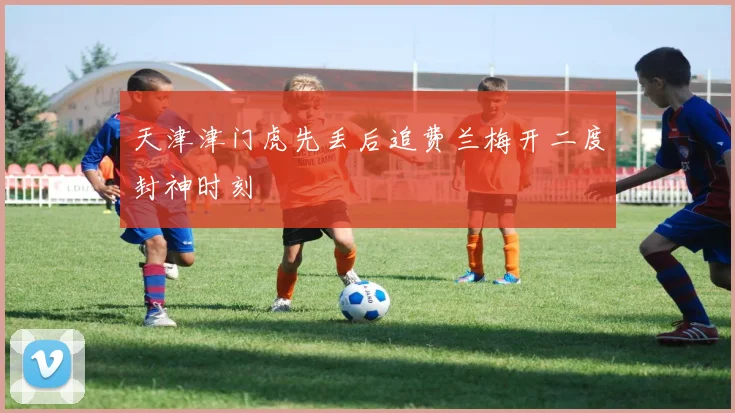 天津津门虎先丢后追费兰梅开二度封神时刻